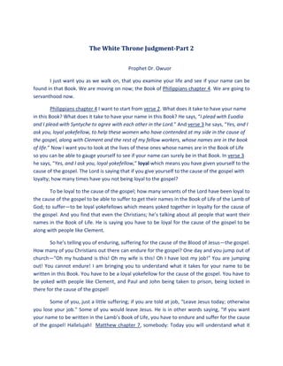 The White Throne Judgment-Part 2
Prophet Dr. Owuor
I just want you as we walk on, that you examine your life and see if your name can be
found in that Book. We are moving on now; the Book of Philippians chapter 4. We are going to
servanthood now.
Philippians chapter 4 I want to start from verse 2. What does it take to have your name
in this Book? What does it take to have your name in this Book? He says, “I plead with Euodia
and I plead with Syntyche to agree with each other in the Lord.” And verse 3 he says, “Yes, and I
ask you, loyal yokefellow, to help these women who have contended at my side in the cause of
the gospel, along with Clement and the rest of my fellow workers, whose names are in the book
of life.” Now I want you to look at the lives of these ones whose names are in the Book of Life
so you can be able to gauge yourself to see if your name can surely be in that Book. In verse 3
he says, “Yes, and I ask you, loyal yokefellow,” loyal which means you have given yourself to the
cause of the gospel. The Lord is saying that if you give yourself to the cause of the gospel with
loyalty; how many times have you not being loyal to the gospel?
To be loyal to the cause of the gospel; how many servants of the Lord have been loyal to
the cause of the gospel to be able to suffer to get their names in the Book of Life of the Lamb of
God; to suffer—to be loyal yokefellows which means yoked together in loyalty for the cause of
the gospel. And you find that even the Christians; he’s talking about all people that want their
names in the Book of Life. He is saying you have to be loyal for the cause of the gospel to be
along with people like Clement.
So he’s telling you of enduring, suffering for the cause of the Blood of Jesus—the gospel.
How many of you Christians out there can endure for the gospel? One day and you jump out of
church—“Oh my husband is this! Oh my wife is this! Oh I have lost my job!” You are jumping
out! You cannot endure! I am bringing you to understand what it takes for your name to be
written in this Book. You have to be a loyal yokefellow for the cause of the gospel. You have to
be yoked with people like Clement, and Paul and John being taken to prison, being locked in
there for the cause of the gospel!
Some of you, just a little suffering; if you are told at job, “Leave Jesus today; otherwise
you lose your job.” Some of you would leave Jesus. He is in other words saying, “If you want
your name to be written in the Lamb’s Book of Life, you have to endure and suffer for the cause
of the gospel! Hallelujah! Matthew chapter 7, somebody: Today you will understand what it
 
