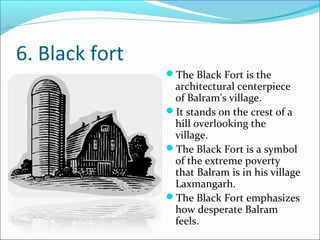 6. Black fort
The Black Fort is the
architectural centerpiece
of Balram's village.
It stands on the crest of a
hill overlooking the
village.
The Black Fort is a symbol
of the extreme poverty
that Balram is in his village
Laxmangarh.
The Black Fort emphasizes
how desperate Balram
feels.
 