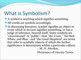 What is Symbolism?
A symbol is anything which signifies something.
All words are symbols accordingly.
In discussing literature, symbol signifies an object or
event which in its turn signifies something, or has a
range of reference, beyond itself. Some symbols are
"conventional" or "public": thus "the Cross,” "the Red,
White, and Blue," and "the Good Shepherd" are terms
that refer to symbolic objects of which the further
significance is determinate within a particular culture.
~ M. H. Abrahm,
Dictionary of Literary Terms
 