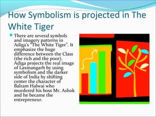 How Symbolism is projected in The
White Tiger
There are several symbols
and imagery patterns in
Adiga’s “The White Tiger”. It
emphasize the huge
difference between the Class
(the rich and the poor).
Adiga projects the real image
of Laxmangarh by using
symbolism and the darker
side of India by shifting
center the character of
Balram Halwai who
murdered his boss Mr. Ashok
and he became the
entrepreneur.
 