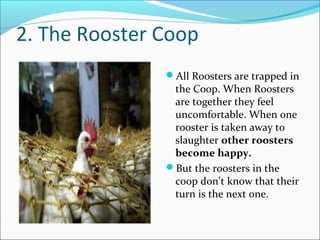 2. The Rooster Coop
All Roosters are trapped in
the Coop. When Roosters
are together they feel
uncomfortable. When one
rooster is taken away to
slaughter other roosters
become happy.
But the roosters in the
coop don’t know that their
turn is the next one.
 