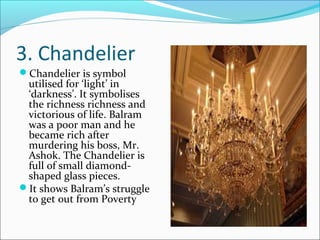3. Chandelier
Chandelier is symbol
utilised for ‘light’ in
‘darkness’. It symbolises
the richness richness and
victorious of life. Balram
was a poor man and he
became rich after
murdering his boss, Mr.
Ashok. The Chandelier is
full of small diamond-
shaped glass pieces.
It shows Balram’s struggle
to get out from Poverty
 