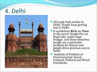 4. Delhi
All roads look similar in
Delhi. People keep getting
lost in Delhi.
It symbolises Rich vs. Poor
in the novel. People live on
Road side, under large
bridges and these homeless
people are a particular
problem for drivers and
people drive precious cars in
Delhi.
 Symbols of Problem of
Environmental, Social,
Cultural, Political and Moral
drawbacks.
 