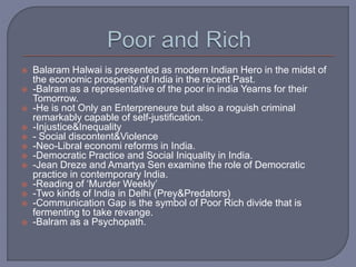  Balaram Halwai is presented as modern Indian Hero in the midst of
the economic prosperity of India in the recent Past.
 -Balram as a representative of the poor in india Yearns for their
Tomorrow.
 -He is not Only an Enterpreneure but also a roguish criminal
remarkably capable of self-justification.
 -Injustice&Inequality
 - Social discontent&Violence
 -Neo-Libral economi reforms in India.
 -Democratic Practice and Social Iniquality in India.
 -Jean Dreze and Amartya Sen examine the role of Democratic
practice in contemporary India.
 -Reading of ‘Murder Weekly’
 -Two kinds of India in Delhi (Prey&Predators)
 -Communication Gap is the symbol of Poor Rich divide that is
fermenting to take revange.
 -Balram as a Psychopath.
 