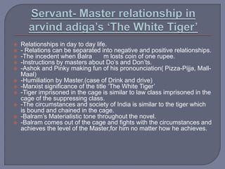  Relationships in day to day life.
 - Relations can be separated into negative and positive relationships.
 -The incedent when Balra m losts coin of one rupee.
 -Instructions by masters about Do’s and Don’ts.
 -Ashok and Pinky making fun of his pronounciation( Pizza-Pijja, Mall-
Maal)
 -Humiliation by Master.(case of Drink and drive)
 -Marxist significance of the title ‘The White Tiger’
 -Tiger imprisoned in the cage is similar to law class imprisoned in the
cage of the suppressing class.
 -The circumstances and society of India is similar to the tiger which
is bound and chained in the cage.
 -Balram’s Materialistic tone throughout the novel.
 -Balram comes out of the cage and fights with the circumstances and
achieves the level of the Master,for him no matter how he achieves.
 