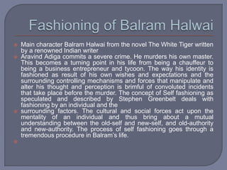  Main character Balram Halwai from the novel The White Tiger written
by a renowned Indian writer
 Aravind Adiga commits a severe crime. He murders his own master.
This becomes a turning point in his life from being a chauffeur to
being a business entrepreneur and tycoon. The way his identity is
fashioned as result of his own wishes and expectations and the
surrounding controlling mechanisms and forces that manipulate and
alter his thought and perception is brimful of convoluted incidents
that take place before the murder. The concept of Self fashioning as
speculated and described by Stephen Greenbelt deals with
fashioning by an individual and the
 surrounding factors. The cultural and social forces act upon the
mentality of an individual and thus bring about a mutual
understanding between the old-self and new-self, and old-authority
and new-authority. The process of self fashioning goes through a
tremendous procedure in Balram’s life.

 