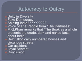 Unity in Diversity
 Fake Democracy
 Shining India??????????
 Voice of The People from “The Darkness”
 M.Q.Khan remarks that “The Book as a whole
presents the crude, dark and naked facts
about India”
 Delhi: Illogically numbered houses and
circuitous streets
 Car accident
 Loyal Servant
 Conclusion
 