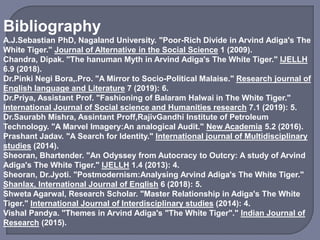 Bibliography
A.J.Sebastian PhD, Nagaland University. "Poor-Rich Divide in Arvind Adiga's The
White Tiger." Journal of Alternative in the Social Science 1 (2009).
Chandra, Dipak. "The hanuman Myth in Arvind Adiga's The White Tiger." IJELLH
6.9 (2018).
Dr.Pinki Negi Bora,.Pro. "A Mirror to Socio-Political Malaise." Research journal of
English language and Literature 7 (2019): 6.
Dr.Priya, Assistant Prof. "Fashioning of Balaram Halwai in The White Tiger."
International Journal of Social science and Humanities research 7.1 (2019): 5.
Dr.Saurabh Mishra, Assintant Proff,RajivGandhi Institute of Petroleum
Technology. "A Marvel Imagery:An analogical Audit." New Academia 5.2 (2016).
Prashant Jadav. "A Search for Identity." International journal of Multidisciplinary
studies (2014).
Sheoran, Bhartender. "An Odyssey from Autocracy to Outcry: A study of Arvind
Adiga's The White Tiger." IJELLH 1.4 (2013): 4.
Sheoran, Dr.Jyoti. "Postmodernism:Analysing Arvind Adiga's The White Tiger."
Shanlax, International Journal of English 6 (2018): 5.
Shweta Agarwal, Research Scholar. "Master Relationship in Adiga's The White
Tiger." International Journal of Interdisciplinary studies (2014): 4.
Vishal Pandya. "Themes in Arvind Adiga's "The White Tiger"." Indian Journal of
Research (2015).
 