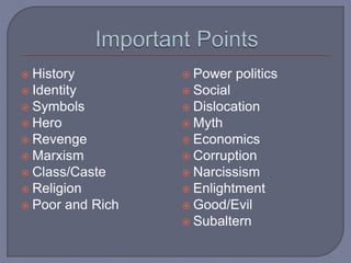  History
 Identity
 Symbols
 Hero
 Revenge
 Marxism
 Class/Caste
 Religion
 Poor and Rich
 Power politics
 Social
 Dislocation
 Myth
 Economics
 Corruption
 Narcissism
 Enlightment
 Good/Evil
 Subaltern
 