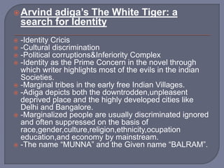 Arvind adiga’s The White Tiger: a
search for Identity
 -Identity Cricis
 -Cultural discrimination
 -Political corruptions&Inferiority Complex
 -Identity as the Prime Concern in the novel through
which writer highlights most of the evils in the indian
Societies.
 -Marginal tribes in the early free Indian Villages.
 -Adiga depicts both the downtrodden,unpleasent
deprived place and the highly developed cities like
Delhi and Bangalore.
 -Marginalized people are usually discriminated ignored
and often suppressed on the basis of
race,gender,culture,religion,ethnicity,ocupation
education,and economy by mainstream.
 -The name “MUNNA” and the Given name “BALRAM”.
 