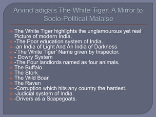  The White Tiger highlights the unglamourous yet real
Picture of modern India.
 -The Poor education system of India.
 -an India of Light And An India of Darkness
 -‘The White Tiger’ Name given by Inspector.
 - Dowry System
 -The Four landlords named as four animals.
 The Buffalo
 The Stork
 The Wild Boar
 The Raven
 -Corruption which hits any country the hardest.
 -Judicial system of India.
 -Drivers as a Scapegoats.
 