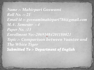 Name :- Mahirpari Goswami
Roll No. :- 21
Email id :- goswamimahirpari786@gmail.com
M.A . Semester - 4
Paper No. :13
Enrollment No:-20691084201180021
Topic :- Comparison between Vaastav and
The White Tiger
Submitted To :- Department of English
 