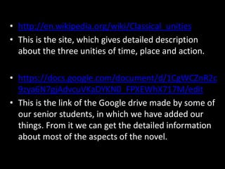 • http://en.wikipedia.org/wiki/Classical_unities
• This is the site, which gives detailed description
about the three unities of time, place and action.
• https://docs.google.com/document/d/1CgWCZnR2c
9zya6N7gjAdvcuVKaDYKN0_FPXEWhX717M/edit
• This is the link of the Google drive made by some of
our senior students, in which we have added our
things. From it we can get the detailed information
about most of the aspects of the novel.
 