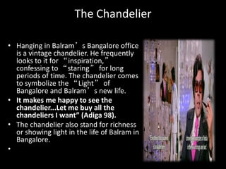 The Chandelier
• Hanging in Balram’s Bangalore office
is a vintage chandelier. He frequently
looks to it for “inspiration,”
confessing to “staring” for long
periods of time. The chandelier comes
to symbolize the “Light” of
Bangalore and Balram’s new life.
• It makes me happy to see the
chandelier...Let me buy all the
chandeliers I want” (Adiga 98).
• The chandelier also stand for richness
or showing light in the life of Balram in
Bangalore.
•
 