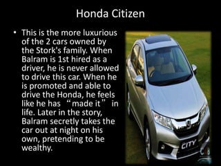 Honda Citizen
• This is the more luxurious
of the 2 cars owned by
the Stork's family. When
Balram is 1st hired as a
driver, he is never allowed
to drive this car. When he
is promoted and able to
drive the Honda, he feels
like he has “made it” in
life. Later in the story,
Balram secretly takes the
car out at night on his
own, pretending to be
wealthy.
 