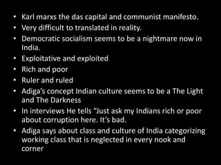 • Karl marxs the das capital and communist manifesto.
• Very difficult to translated in reality.
• Democratic socialism seems to be a nightmare now in
India.
• Exploitative and exploited
• Rich and poor
• Ruler and ruled
• Adiga’s concept Indian culture seems to be a The Light
and The Darkness
• In interviews He tells “Just ask my Indians rich or poor
about corruption here. It’s bad.
• Adiga says about class and culture of India categorizing
working class that is neglected in every nook and
corner
 