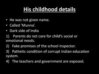 His childhood details
• He was not given name.
• Called ‘Munna’.
• Dark side of India
1) Parents do not care for child’s social or
emotional needs.
2) Fake promises of the school inspector.
3) Pathetic condition of corrupt Indian education
system.
4) The teachers and government are exposed.
 