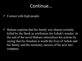 Continue…
 Contact with high people
 Balram explains that his family was almost certainly
killed by the Stork as retribution for Ashok's murder. At
the end of the novel Balram rationalizes his actions by
saying that his freedom is worth the lives of Ashok and
his family and the monetary success of his new taxi
company.
 