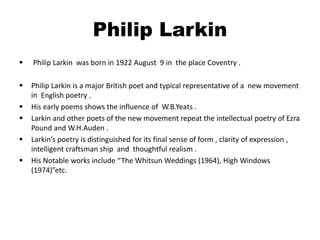 Philip Larkin 
 Philip Larkin was born in 1922 August 9 in the place Coventry . 
 Philip Larkin is a major British poet and typical representative of a new movement 
in English poetry . 
 His early poems shows the influence of W.B.Yeats . 
 Larkin and other poets of the new movement repeat the intellectual poetry of Ezra 
Pound and W.H.Auden . 
 Larkin’s poetry is distinguished for its final sense of form , clarity of expression , 
intelligent craftsman ship and thoughtful realism . 
 His Notable works include “The Whitsun Weddings (1964), High Windows 
(1974)”etc. 
 