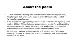About the poem 
 Larkin describes a stopping-train journey southwards from Paragon Station, 
Kingston upon Hull, where Larkin was a librarian at the university, on a hot 
Whitsun Saturday afternoon. 
 It has always been supposed the poem was based on an actual train journey Larkin 
made in 1955 on Whitsun Saturday, a day which was popular for weddings at that 
time though since there was a rail strike on that weekend Larkin scholar John 
Osborne now thinks the journey an unlikely one to have taken place. 
 Larkin's letters mention two journeys, one to Grantham (not at Whit, some 
weddings), and one to London (not at Whit, no weddings), that may have been 
conflated in the poem. 
 