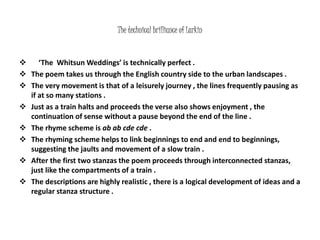 The technical brilliance of Larkin 
 ‘The Whitsun Weddings’ is technically perfect . 
 The poem takes us through the English country side to the urban landscapes . 
 The very movement is that of a leisurely journey , the lines frequently pausing as 
if at so many stations . 
 Just as a train halts and proceeds the verse also shows enjoyment , the 
continuation of sense without a pause beyond the end of the line . 
 The rhyme scheme is ab ab cde cde . 
 The rhyming scheme helps to link beginnings to end and end to beginnings, 
suggesting the jaults and movement of a slow train . 
 After the first two stanzas the poem proceeds through interconnected stanzas, 
just like the compartments of a train . 
 The descriptions are highly realistic , there is a logical development of ideas and a 
regular stanza structure . 
 