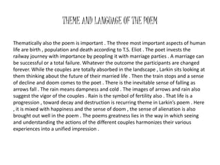THEME AND LANGUAGE OF THE POEM 
Thematically also the poem is important . The three most important aspects of human 
life are birth , population and death according to T.S. Eliot . The poet invests the 
railway journey with importance by peopling it with marriage parties . A marriage can 
be successful or a total failure. Whatever the outcome the participants are changed 
forever. While the couples are totally absorbed in the landscape , Larkin sits looking at 
them thinking about the future of their married life . Then the train stops and a sense 
of decline and doom comes to the poet . There is the inevitable sense of falling as 
arrows fall . The rain means dampness and cold . The images of arrows and rain also 
suggest the vigor of the couples . Rain is the symbol of fertility also . That life is a 
progression , toward decay and destruction is recurring theme in Larkin’s poem . Here 
, it is mixed with happiness and the sense of doom , the sense of alienation is also 
brought out well in the poem . The poems greatness lies in the way in which seeing 
and understanding the actions of the different couples harmonizes their various 
experiences into a unified impression . 
 