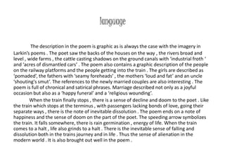 language 
The description in the poem is graphic as is always the case with the imagery in 
Larkin’s poems . The poet saw the backs of the houses on the way , the rivers broad and 
level , wide farms , the cattle casting shadows on the ground canals with ‘industrial froth ‘ 
and ‘acres of dismantled cars’ . The poem also contains a graphic description of the people 
on the railway platforms and the people getting into the train . The girls are described as 
‘pomaded’, the fathers with ‘seamy foreheads’ , the mothers ‘loud and fat’ and an uncle 
‘shouting's smut’. The references to the newly married couples are also interesting . The 
poem is full of chronical and satirical phrases. Marriage described not only as a joyful 
occasion but also as a ‘happy funeral’ and a ‘religious wounding’. 
When the train finally stops , there is a sense of decline and doom to the poet . Like 
the train which stops at the terminus , with passengers lacking bonds of love, going their 
separate ways , there is the note of inevitable dissolution . The poem ends on a note of 
happiness and the sense of doom on the part of the poet. The speeding arrow symbolizes 
the train. It falls somewhere, there is rain germination , energy of life. When the train 
comes to a halt , life also grinds to a halt . There is the inevitable sense of falling and 
dissolution both in the trains journey and in life . Thus the sense of alienation in the 
modern world . It is also brought out well in the poem . 
 