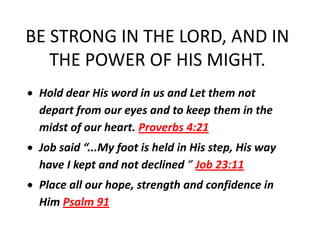 BE STRONG IN THE LORD, AND IN
   THE POWER OF HIS MIGHT.
 Hold dear His word in us and Let them not
 depart from our eyes and to keep them in the
 midst of our heart. Proverbs 4:21
 Job said “...My foot is held in His step, His way
 have I kept and not declined ” Job 23:11
 Place all our hope, strength and confidence in
 Him Psalm 91
 