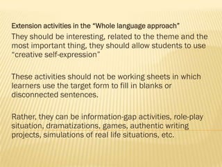 Extension activities in the “Whole language approach”

They should be interesting, related to the theme and the
most important thing, they should allow students to use
“creative self-expression”
These activities should not be working sheets in which
learners use the target form to fill in blanks or
disconnected sentences.
Rather, they can be information-gap activities, role-play
situation, dramatizations, games, authentic writing
projects, simulations of real life situations, etc.

 