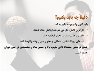 ‫ﺑﻜﻨﻴﻢ؟‬ ‫ﺑﺎﻳﺪ‬ ‫ﭼﻪ‬ ً‫ﺎ‬‫ﺩﻗﻴﻘ‬
‫ﻛﻪ‬ ‫ﺑﮕﻴﺮﻳﻢ‬ ‫ﺑﺮﻋﻬﺪﻩ‬ ‫ﺭﺍ‬ ‫ﻛﺎﺭﻱ‬ ‫ﺑﺎﻳﺪ‬:
•‫ﺩﻫﻨﺪ‬ ‫ﺍﻧﺠﺎﻡ‬ ‫ﺍﺭﺯﺍﻧﺘﺮ‬ ‫ﻧﺘﻮﺍﻧﻨﺪ‬ ‫ﺧﺎﺭﺟﻲ‬ ‫ﺩﺍﻧﺶ‬ ‫ﻛﺎﺭﮔﺮﺍﻥ‬.
•‫ﺩﻫﻨﺪ‬ ‫ﺍﻧﺠﺎﻡ‬ ‫ﺗﺮ‬ ‫ﺳﺮﻳﻊ‬ ‫ﻧﺘﻮﺍﻧﻨﺪ‬ ‫ﻛﺎﻣﭙﻴﻮﺗﺮﻫﺎ‬.
•‫ﻛﻨﺪ‬ ‫ﺍﺭﺿﺎ‬ ‫ﺭﺍ‬ ‫ﺭﻓﺎﻩ‬ ‫ﺩﻭﺭﺍﻥ‬ ‫ﻣﻌﻨﻮﻱ‬ ‫ﻭ‬ ‫ﻋﺎﻃﻔﻲ‬ ،‫ﺯﻳﺒﺎﺷﻨﺎﺧﺘﻲ‬ ‫ﻧﻴﺎﺯﻫﺎﻱ‬.
‫ﺩﻭﺭﺍﻥ‬ ‫ﺍﻳـﻦ‬ ‫ﺩﺭ‬ ‫ﻣﺸـﺨﺺ‬ ‫ﺑـﺎﻻﻱ‬ ‫ﺣـﺲ‬ ‫ﻭ‬ ‫ﺑﺎﻻ‬ ‫ﻣﻔﻬﻮﻡ‬ ‫ﺫﺍﺗﻲ‬ ‫ﺍﺳﺘﻌﺪﺍﺩ‬ ‫ﺷﺶ‬ ‫ﺩﺭ‬ ‫ﭘﺎﺳﺦ‬
‫ﺍﺳﺖ‬ ‫ﺟﺪﻳﺪ‬.
 