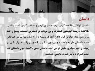 ‫ﺩﺍﺳﺘﺎﻥ‬
‫ﺍﺳﺖ‬ ‫ﻛﺮﺩﻥ‬ ‫ﻋﺎﻃﻔﻲ‬ ‫ﻭ‬ ‫ﻛﺮﺩﻥ‬ ‫ﺳﺎﺯﻱ‬ ‫ﺯﻣﻴﻨﻪ‬ ،‫ﻛﺮﺩﻥ‬ ‫ﺧﻼﺻﻪ‬ ‫ﺗﻮﺍﻧﺎﻳﻲ‬ ‫ﺩﺍﺳﺘﺎﻥ‬.‫ﻭﻗﺘـﻲ‬
‫ﻛـﻪ‬ ‫ﭼﻴـﺰﻱ‬ ،‫ﺍﺳـﺖ‬ ‫ﺩﺳﺘﺮﺱ‬ ‫ﺩﺭ‬ ‫ﺩﺭﻧﮓ‬ ‫ﺑﻲ‬ ‫ﻭ‬ ‫ﮔﺴﺘﺮﺩﻩ‬ ‫ﺍﻳﻨﭽﻨﻴﻦ‬ ‫ﺩﺭﺳﺖ‬ ‫ﺍﻃﻼﻋﺎﺕ‬
‫ﻋـﺎﻃﻔﻲ‬ ‫ﺗـﺄﺛﻴﺮ‬ ‫ﺑـﺎ‬ ‫ﺷﺎﻥ‬ ‫ﺍﺭﺍﺋﻪ‬ ‫ﻭ‬ ‫ﺯﻣﻴﻨﻪ‬ ‫ﺩﺭ‬ ‫ﺁﻧﻬﺎ‬ ‫ﺩﺍﺩﻥ‬ ‫ﻗﺮﺍﺭ‬ ‫ﺗﻮﺍﻧﺎﻳﻲ‬ ،‫ﻳﺎﺑﺪ‬ ‫ﻣﻲ‬ ‫ﺍﺭﺯﺵ‬
‫ﺍﺳﺖ‬.‫ﺩﺭ‬ ‫ﺩﺍﺩﻥ‬ ‫ﻗـﺮﺍﺭ‬ ‫ﺑـﺎ‬ ‫ﺭﺍ‬ ‫ﭼﻴـﺰ‬ ‫ﻳـﻚ‬ ‫ﺍﺯ‬ ‫ﻣـﺎ‬ ‫ﻓﻬﻢ‬ ‫ﭼﻮﻥ‬ ‫ﺑﺎﻻﺳﺖ‬ ‫ﻣﻔﻬﻮﻡ‬ ‫ﺩﺍﺳﺘﺎﻥ‬
‫ﻛﻨﺪ‬ ‫ﻣﻲ‬ ‫ﺗﺮ‬ ‫ﺩﻗﻴﻖ‬ ‫ﺩﻳﮕﺮﻱ‬ ‫ﭼﻴﺰ‬ ‫ﻱ‬ ‫ﺯﻣﻴﻨﻪ‬.‫ﻫـﺎ‬ ‫ﺩﺍﺳﺘﺎﻥ‬ ‫ﭼﻮﻥ‬ ‫ﺑﺎﻻﺳﺖ‬ ‫ﺣﺲ‬ ‫ﺩﺍﺳﺘﺎﻥ‬
‫ﻫﺴﺘﻨﺪ‬ ‫ﻋﺎﻃﻔﻲ‬ ‫ﺷﺪﻳﺪ‬ ‫ﺗﺄﺛﻴﺮ‬ ‫ﺑﺎ‬ ‫ﻫﻤﺮﺍﻩ‬ ‫ﺍﻏﻠﺐ‬.
 