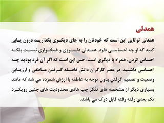 ‫ﻫﻤﺪﻟﻲ‬
‫ﻳـﺎﺑﻲ‬ ‫ﺩﺭﻭﻥ‬ ‫ﺑﮕﺬﺍﺭﻳـﺪ‬ ‫ﺩﻳﮕـﺮﻱ‬ ‫ﺟﺎﻱ‬ ‫ﺑﻪ‬ ‫ﺭﺍ‬ ‫ﺧﻮﺩﺗﺎﻥ‬ ‫ﻛﻪ‬ ‫ﺍﺳﺖ‬ ‫ﺍﻳﻦ‬ ‫ﺗﻮﺍﻧﺎﻳﻲ‬ ‫ﻫﻤﺪﻟﻲ‬
‫ﺩﺍﺭﺩ‬ ‫ﺍﺣﺴﺎﺳـﻲ‬ ‫ﭼﻪ‬ ‫ﺍﻭ‬ ‫ﻛﻪ‬ ‫ﻛﻨﻴﺪ‬.‫ﺑﻠﻜـﻪ‬ ‫ﻧﻴﺴـﺖ‬ ‫ﻏﻤﺨـﻮﺍﺭﻱ‬ ‫ﻭ‬ ‫ﺩﻟﺴـﻮﺯﻱ‬ ‫ﻫﻤـﺪﻟﻲ‬
‫ﭼـﻪ‬ ‫ﺑﻮﺩﻳﺪ‬ ‫ﻓﺮﺩ‬ ‫ﺁﻥ‬ ‫ﺍﮔﺮ‬ ‫ﻛﻪ‬ ‫ﺍﺳﺖ‬ ‫ﺍﻳﻦ‬ ‫ﺣﺲ‬ ،‫ﺍﺳﺖ‬ ‫ﺩﻳﮕﺮﻱ‬ ‫ﺑﺎ‬ ‫ﻫﻤﺮﺍﻩ‬ ،‫ﻛﺮﺩﻥ‬ ‫ﺍﺣﺴﺎﺱ‬
‫ﺩﺍﺷﺘﻴﺪ‬ ‫ﺍﺣﺴﺎﺳﻲ‬.‫ﺍﺭﺯﻳـﺎﺑﻲ‬ ‫ﻭ‬ ‫ﻋـﺎﻃﻔﻲ‬ ‫ﮔـﺮﻓﺘﻦ‬ ‫ﻓﺎﺻـﻠﻪ‬ ‫ﺩﺍﻧﺶ‬ ‫ﻛﺎﺭﮔﺮﺍﻥ‬ ‫ﻋﺼﺮ‬ ‫ﺩﺭ‬
‫ﻣﺎﻧﻨﺪ‬ ‫ﻛﻪ‬ ‫ﺷﺪ‬ ‫ﻣﻲ‬ ‫ﺷﻤﺮﺩﻩ‬ ‫ﺍﺭﺯﺵ‬ ‫ﺑﺎ‬ ‫ﻋﺎﻃﻔﻪ‬ ‫ﺑﻪ‬ ‫ﺗﻮﺟﻪ‬ ‫ﺑﺪﻭﻥ‬ ‫ﮔﺮﻓﺘﻦ‬ ‫ﺗﺼﻤﻴﻢ‬ ‫ﻭ‬ ‫ﻭﺿﻌﻴﺖ‬
‫ﺭﻭﻳﻜـﺮﺩ‬ ‫ﭼﻨﻴﻦ‬ ‫ﻫﺎﻱ‬ ‫ﻣﺤﺪﻭﺩﻳﺖ‬ ‫ﻫﺎﺩﻱ‬ ‫ﭼﭗ‬ ‫ﺗﻔﻜﺮ‬ ‫ﻫﺎﻱ‬ ‫ﻣﺸﺨﺼﻪ‬ ‫ﺍﺯ‬ ‫ﺩﻳﮕﺮ‬ ‫ﺑﺴﻴﺎﺭﻱ‬
‫ﺑﺎﺷﺪ‬ ‫ﻣﻲ‬ ‫ﺩﺭﻙ‬ ‫ﻗﺎﺑﻞ‬ ‫ﺭﻓﺘﻪ‬ ‫ﺭﻓﺘﻪ‬ ‫ﺑﻌﺪﻱ‬ ‫ﺗﻚ‬.
 