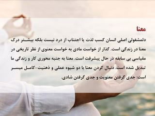 ‫ﻣﻌﻨﺎ‬
‫ﺩﺭﻙ‬ ‫ﺑﻴﺸـﺘﺮ‬ ‫ﺑﻠﻜﻪ‬ ‫ﻧﻴﺴﺖ‬ ‫ﺩﺭﺩ‬ ‫ﺍﺯ‬ ‫ﺍﺟﺘﻨﺎﺏ‬ ‫ﻳﺎ‬ ‫ﻟﺬﺕ‬ ‫ﻛﺴﺐ‬ ‫ﺍﻧﺴﺎﻥ‬ ‫ﺍﺻﻠﻲ‬ ‫ﺩﻟﻤﺸﻐﻮﻟﻲ‬
‫ﺍﺳﺖ‬ ‫ﺯﻧﺪﮔﻲ‬ ‫ﺩﺭ‬ ‫ﻣﻌﻨﺎ‬.‫ﺩﺭ‬ ‫ﺗﺎﺭﻳﺨﻲ‬ ‫ﻧﻈﺮ‬ ‫ﺍﺯ‬ ‫ﻣﻌﻨﻮﻱ‬ ‫ﺧﻮﺍﺳﺖ‬ ‫ﺑﻪ‬ ‫ﻣﺎﺩﻱ‬ ‫ﺧﻮﺍﺳﺖ‬ ‫ﺍﺯ‬ ‫ﮔﺬﺍﺭ‬
‫ﺍﺳﺖ‬ ‫ﭘﻴﺸﺮﻓﺖ‬ ‫ﺣﺎﻝ‬ ‫ﺩﺭ‬ ‫ﺳﺎﺑﻘﻪ‬ ‫ﺑﻲ‬ ‫ﻣﻘﻴﺎﺳﻲ‬.‫ﻣﺎ‬ ‫ﺯﻧﺪﮔﻲ‬ ‫ﻭ‬ ‫ﻛﺎﺭ‬ ‫ﻣﺤﻮﺭﻱ‬ ‫ﺟﻨﺒﻪ‬ ‫ﺑﻪ‬ ‫ﻣﻌﻨﺎ‬
‫ﺍﺳﺖ‬ ‫ﺷﺪﻩ‬ ‫ﺗﺒﺪﻳﻞ‬.‫ﺫﻫﻨﻴﺖ‬ ‫ﻭ‬ ‫ﻋﻤﻠﻲ‬ ‫ﺷﻴﻮﻩ‬ ‫ﺩﻭ‬ ‫ﺑﺎ‬ ‫ﻣﻌﻨﺎ‬ ‫ﻛﺮﺩﻥ‬ ‫ﺩﻧﺒﺎﻝ‬-‫ﻣﻴﺴـﺮ‬ ‫ﻛﺎﻣـﻞ‬
‫ﺍﺳﺖ‬:‫ﺷﺎﺩﻱ‬ ‫ﮔﺮﻓﺘﻦ‬ ‫ﺟﺪﻱ‬ ‫ﻭ‬ ‫ﻣﻌﻨﻮﻳﺖ‬ ‫ﮔﺮﻓﺘﻦ‬ ‫ﺟﺪﻱ‬.
 