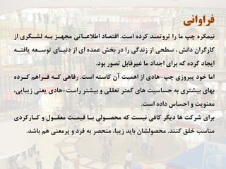 ‫ﻓﺮﺍﻭﺍﻧﻲ‬
‫ﺍﺳﺖ‬ ‫ﻛﺮﺩﻩ‬ ‫ﺛﺮﻭﺗﻤﻨﺪ‬ ‫ﺭﺍ‬ ‫ﻣﺎ‬ ‫ﭼﭗ‬ ‫ﻧﻴﻤﻜﺮﻩ‬.‫ﺍﺯ‬ ‫ﻟﺸـﮕﺮﻱ‬ ‫ﺑـﻪ‬ ‫ﻣﺠﻬـﺰ‬ ‫ﺍﻃﻼﻋـﺎﺗﻲ‬ ‫ﺍﻗﺘﺼﺎﺩ‬
‫ﻳﺎﻓﺘـﻪ‬ ‫ﺗﻮﺳـﻌﻪ‬ ‫ﺩﻧﻴـﺎﻱ‬ ‫ﺍﺯ‬ ‫ﺍﻱ‬ ‫ﻋﻤﺪﻩ‬ ‫ﺑﺨﺶ‬ ‫ﺩﺭ‬ ‫ﺭﺍ‬ ‫ﺯﻧﺪﮔﻲ‬ ‫ﺍﺯ‬ ‫ﺳﻄﺤﻲ‬ ، ‫ﺩﺍﻧﺶ‬ ‫ﻛﺎﺭﮔﺮﺍﻥ‬
‫ﺑﻮﺩ‬ ‫ﺗﺼﻮﺭ‬ ‫ﻏﻴﺮﻗﺎﺑﻞ‬ ‫ﻣﺎ‬ ‫ﺍﺟﺪﺍﺩ‬ ‫ﺑﺮﺍﻱ‬ ‫ﻛﻪ‬ ‫ﻛﺮﺩﻩ‬ ‫ﺍﻳﺠﺎﺩ‬.
‫ﭼﭗ‬ ‫ﭘﻴﺮﻭﺯﻱ‬ ‫ﺧﻮﺩ‬ ‫ﺍﻣﺎ‬-‫ﺍﺳﺖ‬ ‫ﻛﺎﺳﺘﻪ‬ ‫ﺁﻥ‬ ‫ﺍﻫﻤﻴﺖ‬ ‫ﺍﺯ‬ ‫ﻫﺎﺩﻱ‬.‫ﻛـﺮﺩﻩ‬ ‫ﻓـﺮﺍﻫﻢ‬ ‫ﻛـﻪ‬ ‫ﺭﻓﺎﻫﻲ‬
‫ﺭﺍﺳﺖ‬ ‫ﺑﻴﺸﺘﺮ‬ ‫ﻭ‬ ‫ﺗﻌﻘﻠﻲ‬ ‫ﻛﻤﺘﺮ‬ ‫ﻫﺎﻱ‬ ‫ﺣﺴﺎﺳﻴﺖ‬ ‫ﺑﻪ‬ ‫ﺑﻴﺸﺘﺮﻱ‬ ‫ﺑﻬﺎﻱ‬-،‫ﺯﻳﺒﺎﻳﻲ‬ ‫ﻳﻌﻨﻲ‬ ‫ﻫﺎﺩﻱ‬
‫ﺍﺳﺖ‬ ‫ﺩﺍﺩﻩ‬ ‫ﺍﺣﺴﺎﺱ‬ ‫ﻭ‬ ‫ﻣﻌﻨﻮﻳﺖ‬.
‫ﻛـﺎﺭﻛﺮﺩﻱ‬ ‫ﻭ‬ ‫ﻣﻌﻘـﻮﻝ‬ ‫ﻗﻴﻤـﺖ‬ ‫ﺑـﺎ‬ ‫ﻣﺤﺼـﻮﻟﻲ‬ ‫ﻛﻪ‬ ‫ﻧﻴﺴﺖ‬ ‫ﻛﺎﻓﻲ‬ ‫ﺩﻳﮕﺮ‬ ‫ﻫﺎ‬ ‫ﺷﺮﻛﺖ‬ ‫ﺑﺮﺍﻱ‬
‫ﻛﻨﻨﺪ‬ ‫ﺧﻠﻖ‬ ‫ﻣﻨﺎﺳﺐ‬.‫ﺑﺎﺷﺪ‬ ‫ﻫﻢ‬ ‫ﭘﺮﻣﻌﻨﻲ‬ ‫ﻭ‬ ‫ﻓﺮﺩ‬ ‫ﺑﻪ‬ ‫ﻣﻨﺤﺼﺮ‬ ،‫ﺯﻳﺒﺎ‬ ‫ﺑﺎﻳﺪ‬ ‫ﻣﺤﺼﻮﻟﺸﺎﻥ‬.
 