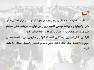 ‫ﺁﺳﻴﺎ‬
‫ﭼﭗ‬ ‫ﺗﻜﺮﺍﺭﻱ‬ ‫ﻭ‬ ‫ﺷﺪﻩ‬ ‫ﺍﺳﺘﺎﻧﺪﺍﺭﺩ‬ ‫ﻛﺎﺭ‬ ‫ﺍﮔﺮ‬-‫ﻫـﺎﻱ‬ ‫ﺗﺤﻠﻴﻞ‬ ‫ﺍﺯ‬ ‫ﺑﺴﻴﺎﺭﻱ‬ ‫ﺍﻧﻮﺍﻉ‬ ‫ﭼﻮﻥ‬ ،‫ﻫﺎﺩﻱ‬
‫ﺑﺴـﻴﺎﺭ‬ ‫ﻫـﺎﻱ‬ ‫ﻫﺰﻳﻨـﻪ‬ ‫ﺑـﺎ‬ ‫ﺗﻮﺍﻥ‬ ‫ﻣﻲ‬ ‫ﺭﺍ‬ ‫ﻛﺎﻣﭙﻴﻮﺗﺮﻱ‬ ‫ﻧﻮﻳﺴﻲ‬ ‫ﺑﺮﻧﺎﻣﻪ‬ ‫ﻭ‬ ‫ﺭﺍﺩﻳﻮﻟﻮژﻱ‬ ،‫ﻣﺎﻟﻲ‬
‫ﺭﻓﺖ‬ ‫ﺧﻮﺍﻫﺪ‬ ‫ﺁﻧﺠﺎ‬ ‫ﺑﻪ‬ ‫ﻛﺎﺭﻫﺎ‬ ‫ﺍﻳﻨﮕﻮﻧﻪ‬ ،‫ﺩﺍﺩ‬ ‫ﺍﻧﺠﺎﻡ‬ ‫ﺧﺎﺭﺝ‬ ‫ﺩﺭ‬ ‫ﻛﻤﺘﺮﻱ‬.
‫ﻫﻤـﺎﻥ‬ ‫ﺑﻪ‬ ‫ﺗﻮﺍﻧﻨﺪ‬ ‫ﻧﻤﻲ‬ ‫ﺧﺎﺭﺟﻲ‬ ‫ﻛﺎﺭﮔﺮﺍﻥ‬ ‫ﻛﻪ‬ ‫ﻛﻨﻨﺪ‬ ‫ﻛﺎﺭﻱ‬ ‫ﺑﺎﻳﺪ‬ ‫ﺍﻣﺮﻭﺯﻱ‬ ‫ﺩﺍﻧﺶ‬ ‫ﻛﺎﺭﮔﺮﺍﻥ‬
‫ﺩﻫﻨﺪ‬ ‫ﺍﻧﺠﺎﻡ‬ ‫ﻛﻤﺘﺮ‬ ‫ﻗﻴﻤﺖ‬ ‫ﺑﺎ‬ ‫ﻭ‬ ‫ﺧﻮﺑﻲ‬.‫ﺭﺍﺳـﺖ‬ ‫ﺗﻮﺍﻧﺎﻳﻴﻬﺎﻱ‬ ‫ﺑﺎﻳﺪ‬ ‫ﻳﻌﻨﻲ‬-‫ﺑﻜـﺎﺭ‬ ‫ﺭﺍ‬ ‫ﻫـﺎﺩﻱ‬
‫ﮔﻴﺮﻧﺪ‬.
 