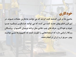 ‫ﺧﻮﺩﻛﺎﺭﻱ‬
‫ﺷـﻮﻧﺪ‬ ‫ﻋﻀﻼﺕ‬ ‫ﺟﺎﻳﮕﺰﻳﻦ‬ ‫ﺗﻮﺍﻧﻨﺪ‬ ‫ﻣﻲ‬ ‫ﻛﻪ‬ ‫ﻛﺮﺩﻧﺪ‬ ‫ﺛﺎﺑﺖ‬ ‫ﮔﺬﺷﺘﻪ‬ ‫ﻗﺮﻥ‬ ‫ﺩﺭ‬ ‫ﻫﺎ‬ ‫ﻣﺎﺷﻴﻦ‬.‫ﺩﺭ‬
‫ﭼـﭗ‬ ‫ﻧﻴﻤﻜـﺮﻩ‬ ‫ﺟـﺎﻳﮕﺰﻳﻦ‬ ‫ﺗﻮﺍﻧﻨﺪ‬ ‫ﻣﻲ‬ ‫ﻛﻪ‬ ‫ﻛﻨﻨﺪ‬ ‫ﻣﻲ‬ ‫ﺛﺎﺑﺖ‬ ‫ﺟﺪﻳﺪ‬ ‫ﻓﻨﺎﻭﺭﻳﻬﺎﻱ‬ ‫ﻗﺮﻥ‬ ‫ﺍﻳﻦ‬
‫ﭼﭗ‬ ‫ﻫﺎﻱ‬ ‫ﺣﺮﻓﻪ‬ ،‫ﺧﻮﺩﻛﺎﺭﻱ‬ ‫ﻭ‬ ‫ﺷﻮﻧﺪ‬-‫ﭘﺰﺷـﻜﺎﻥ‬ ،‫ﻛﺎﻣﭙﻴﻮﺗﺮ‬ ‫ﻧﻮﻳﺴﺎﻥ‬ ‫ﺑﺮﻧﺎﻣﻪ‬ ‫ﻣﺜﻞ‬ ‫ﻫﺎﺩﻱ‬
‫ﺗﻮﺍﻧﻨـﺪ‬ ‫ﻧﻤـﻲ‬ ‫ﻛﺎﻣﭙﻴﻮﺗﺮﻫﺎ‬ ‫ﻛﻪ‬ ‫ﻛﻨﻨﺪ‬ ‫ﺗﻘﻮﻳﺖ‬ ‫ﺭﺍ‬ ‫ﺍﺳﺘﻌﺪﺍﺩﻫﺎﻳﻲ‬ ‫ﻛﻪ‬ ‫ﺩﺍﺭﺩ‬ ‫ﻭﺍﻣﻲ‬ ‫ﺭﺍ‬ ‫ﻭﻛﻼ‬ ‫ﻭ‬
‫ﺩﻫﻨﺪ‬ ‫ﺍﻧﺠﺎﻡ‬ ‫ﺗﺮ‬ ‫ﺍﺭﺯﺍﻥ‬ ‫ﻭ‬ ‫ﺗﺮ‬ ‫ﺳﺮﻳﻊ‬ ،‫ﺑﻬﺘﺮ‬.
 