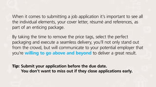 When it comes to submitting a job application it’s important to see all
the individual elements, your cover letter, résumé and references, as
part of an enticing package.
By taking the time to remove the price tags, select the perfect
packaging and execute a seamless delivery, you’ll not only stand out
from the crowd, but will communicate to your potential employer that
you’re willing to go above and beyond to deliver a great result.
Tip:	Submit your application before the due date.
You don’t want to miss out if they close applications early.
 