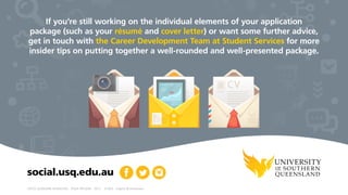 CRICOS: QLD00244B  NSW02225M  TEQSA: PRV12081  29.2.1  10.2016  Graphics © Shutterstock
social.usq.edu.au
If you’re still working on the individual elements of your application
package (such as your résumé and cover letter) or want some further advice,
get in touch with the Career Development Team at Student Services for more
insider tips on putting together a well-rounded and well-presented package.
 