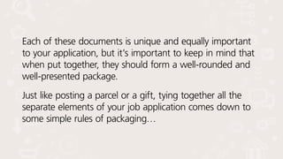 Each of these documents is unique and equally important
to your application, but it’s important to keep in mind that
when put together, they should form a well-rounded and
well-presented package.
Just like posting a parcel or a gift, tying together all the
separate elements of your job application comes down to
some simple rules of packaging…
 
