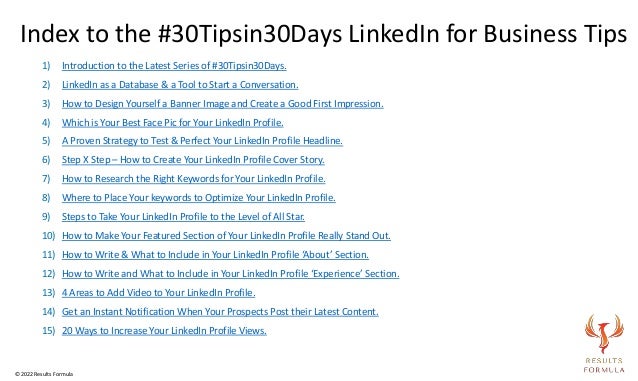 1) Introduction to the Latest Series of #30Tipsin30Days.
2) LinkedIn as a Database & a Tool to Start a Conversation.
3) How to Design Yourself a Banner Image and Create a Good First Impression.
4) Which is Your Best Face Pic for Your LinkedIn Profile.
5) A Proven Strategy to Test & Perfect Your LinkedIn Profile Headline.
6) Step X Step – How to Create Your LinkedIn Profile Cover Story.
7) How to Research the Right Keywords for Your LinkedIn Profile.
8) Where to Place Your keywords to Optimize Your LinkedIn Profile.
9) Steps to Take Your LinkedIn Profile to the Level of All Star.
10) How to Make Your Featured Section of Your LinkedIn Profile Really Stand Out.
11) How to Write & What to Include in Your LinkedIn Profile ‘About’ Section.
12) How to Write and What to Include in Your LinkedIn Profile ‘Experience’ Section.
13) 4 Areas to Add Video to Your LinkedIn Profile.
14) Get an Instant Notification When Your Prospects Post their Latest Content.
15) 20 Ways to Increase Your LinkedIn Profile Views.
Index to the #30Tipsin30Days LinkedIn for Business Tips
© 2022 Results Formula
 