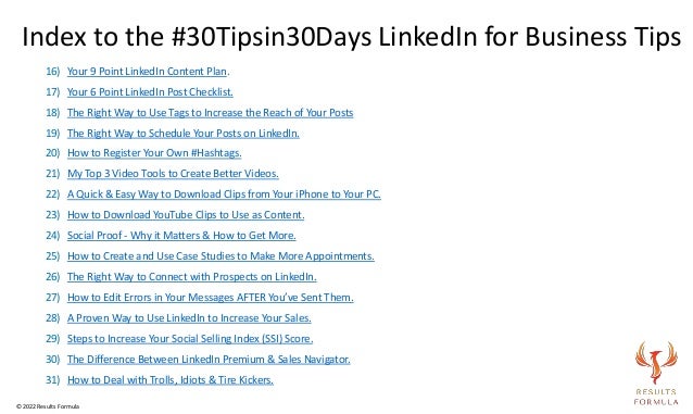 16) Your 9 Point LinkedIn Content Plan.
17) Your 6 Point LinkedIn Post Checklist.
18) The Right Way to Use Tags to Increase the Reach of Your Posts
19) The Right Way to Schedule Your Posts on LinkedIn.
20) How to Register Your Own #Hashtags.
21) My Top 3 Video Tools to Create Better Videos.
22) A Quick & Easy Way to Download Clips from Your iPhone to Your PC.
23) How to Download YouTube Clips to Use as Content.
24) Social Proof - Why it Matters & How to Get More.
25) How to Create and Use Case Studies to Make More Appointments.
26) The Right Way to Connect with Prospects on LinkedIn.
27) How to Edit Errors in Your Messages AFTER You’ve Sent Them.
28) A Proven Way to Use LinkedIn to Increase Your Sales.
29) Steps to Increase Your Social Selling Index (SSI) Score.
30) The Difference Between LinkedIn Premium & Sales Navigator.
31) How to Deal with Trolls, Idiots & Tire Kickers.
Index to the #30Tipsin30Days LinkedIn for Business Tips
© 2022 Results Formula
 
