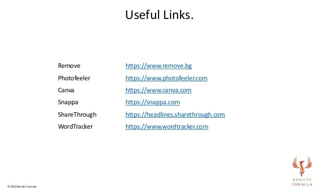 Remove https://www.remove.bg
Photofeeler https://www.photofeeler.com
Canva https://www.canva.com
Snappa https://snappa.com
ShareThrough https://headlines.sharethrough.com
WordTracker https://www.wordtracker.com
Useful Links.
© 2022 Results Formula
 