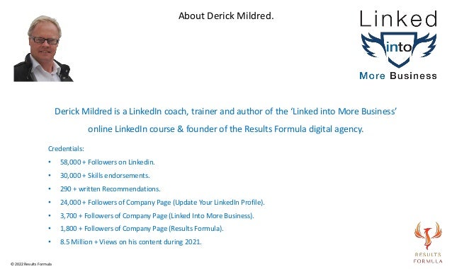 Derick Mildred is a LinkedIn coach, trainer and author of the ‘Linked into More Business’
online LinkedIn course & founder of the Results Formula digital agency.
Credentials:
• 58,000 + Followers on Linkedin.
• 30,000 + Skills endorsements.
• 290 + written Recommendations.
• 24,000 + Followers of Company Page (Update Your LinkedIn Profile).
• 3,700 + Followers of Company Page (Linked Into More Business).
• 1,800 + Followers of Company Page (Results Formula).
• 8.5 Million + Views on his content during 2021.
About Derick Mildred.
© 2022 Results Formula
 