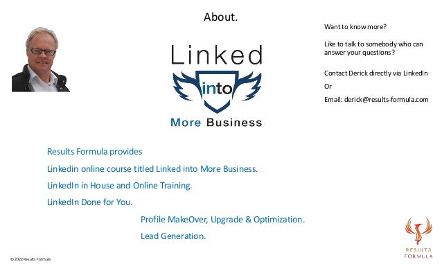 Results Formula provides
Linkedin online course titled Linked into More Business.
LinkedIn in House and Online Training.
LinkedIn Done for You.
Profile MakeOver, Upgrade & Optimization.
Lead Generation.
About.
Want to know more?
Like to talk to somebody who can
answer your questions?
Contact Derick directly via LinkedIn
Or
Email: derick@results-formula.com
© 2022 Results Formula
 
