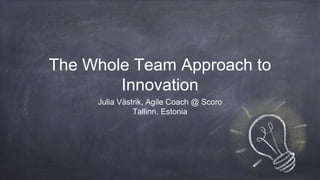 The Whole Team Approach to
Innovation
Julia Västrik, Agile Coach @ Scoro
Tallinn, Estonia
 