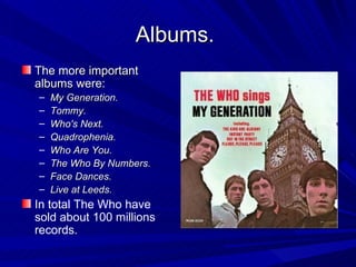 Albums.   The more important albums were: My Generation. Tommy. Who's Next. Quadrophenia. Who Are You. The Who By Numbers. Face Dances. Live at Leeds. In total The Who have sold about 100 millions records. 