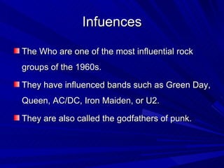 Infuences The Who are one of the most influential rock groups of the 1960s. They have influenced bands such as Green Day, Queen, AC/DC, Iron Maiden, or U2.  They are also called the godfathers of punk. 
