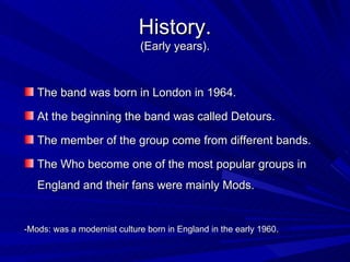 History. (Early years). The band was born in London in 1964. At the beginning the band was called Detours.   The member of the group come from different bands. The Who become one of the most popular groups in England and their fans were mainly Mods. -Mods: was a modernist culture born in England in the early 1960. 