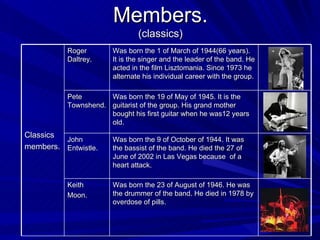 Members. (classics) Classics members. Roger Daltrey. Was born the 1 of March of  1944(66  years ).  It is the singer and the leader of the band. He acted in the film Lisztomania. Since 1973 he alternate his individual career with the group. Pete Townshend. Was born the 19 of May of 1945. It is the guitarist   of the   group. His grand mother bought his first guitar when he was12 years old. John Entwistle. Was born the 9 of October of 1944. It was the bassist of the band. He died the 27 of  June of 2002 in Las Vegas because  of a heart attack. Keith Moon. Was born the 23 of August of 1946. He was the drummer of the band. He died in 1978 by overdose of pills. 