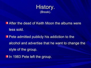 History. ( Break). After the dead of Keith Moon the albums were less sold.  Pete admitted publicly his addiction to the alcohol and advertise that he want to change the style of the group. In 1983 Pete left the group.  